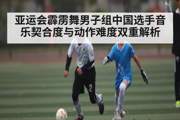 亚运会霹雳舞男子组中国选手音乐契合度与动作难度双重解析