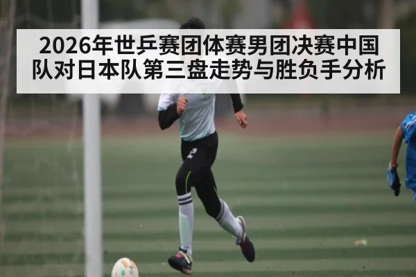 2026年世乒赛团体赛男团决赛中国队对日本队第三盘走势与胜负手分析